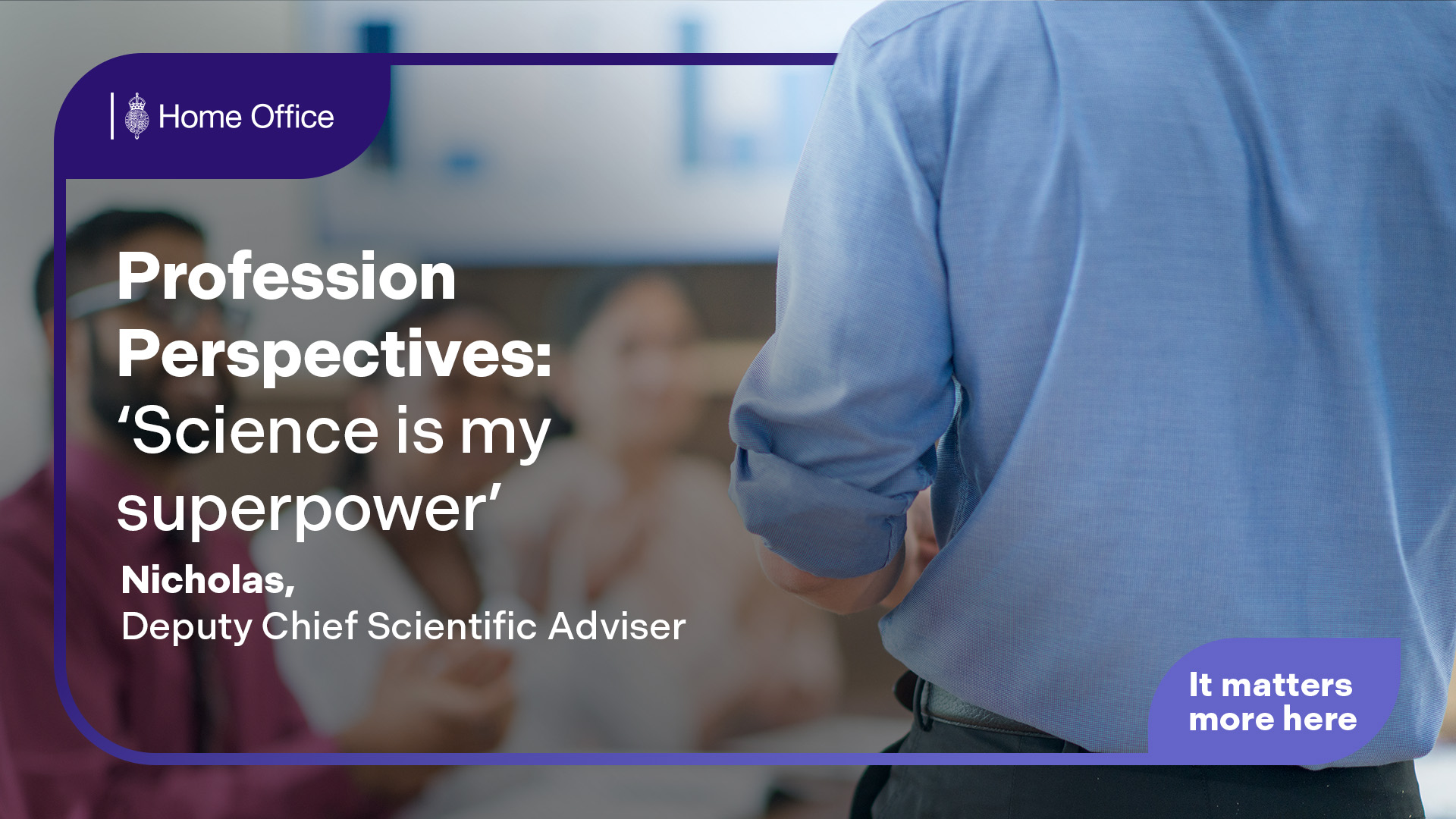 Home Office branded graphic with the text ‘Profession Perspectives: “Science is my superpower”. Nicholas, Deputy Chief Scientific Adviser’, over a blurred indoor workplace scene with a person standing and others seated. 'It matters more here' text included in the bottom right corner.